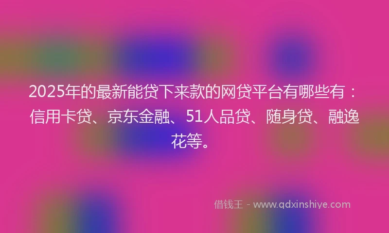 2025年的最新能贷下来款的网贷平台有哪些有：信用卡贷、京东金融、51人品贷、随身贷、融逸花等。