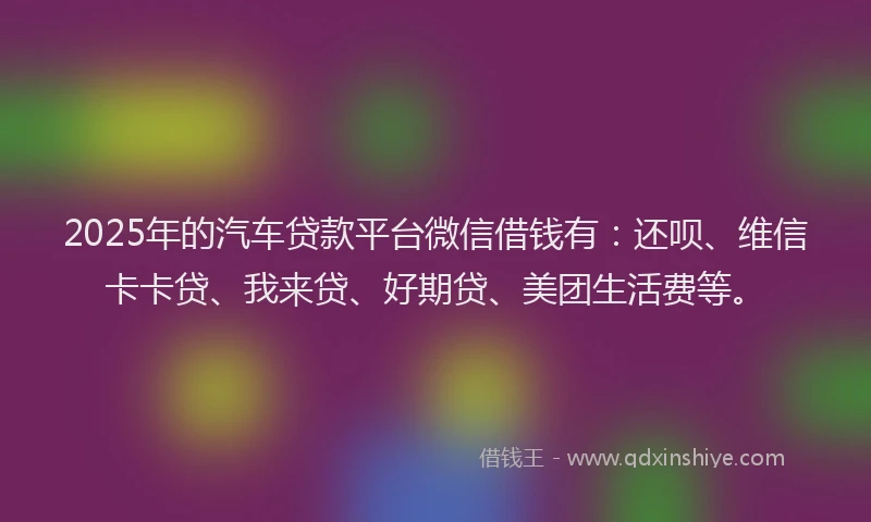 2025年的汽车贷款平台微信借钱有：还呗、维信卡卡贷、我来贷、好期贷、美团生活费等。