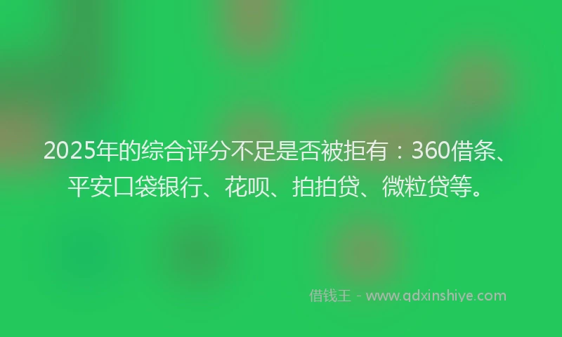 2025年的综合评分不足是否被拒有：360借条、平安口袋银行、花呗、拍拍贷、微粒贷等。