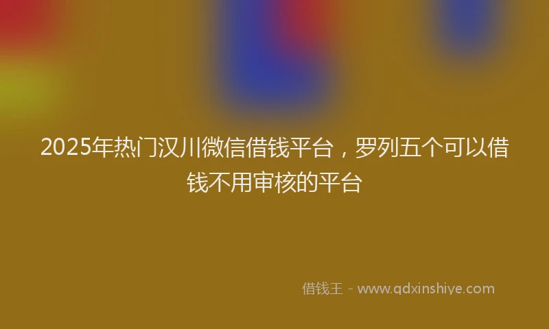 2025年热门汉川微信借钱平台，罗列五个可以借钱不用审核的平台