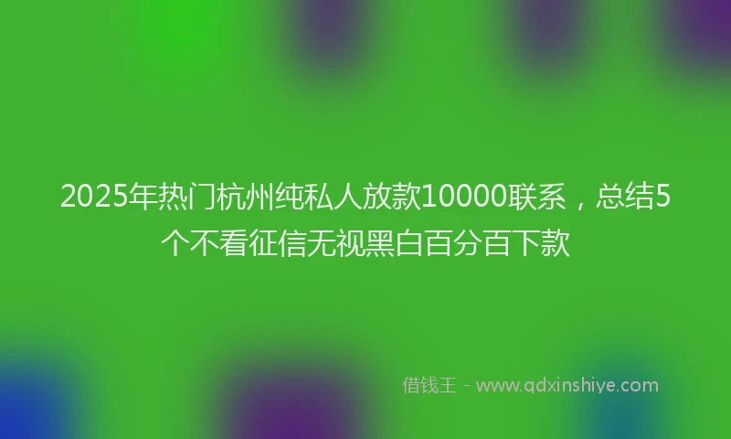 2025年热门杭州纯私人放款10000联系，总结5个不看征信无视黑白百分百下款