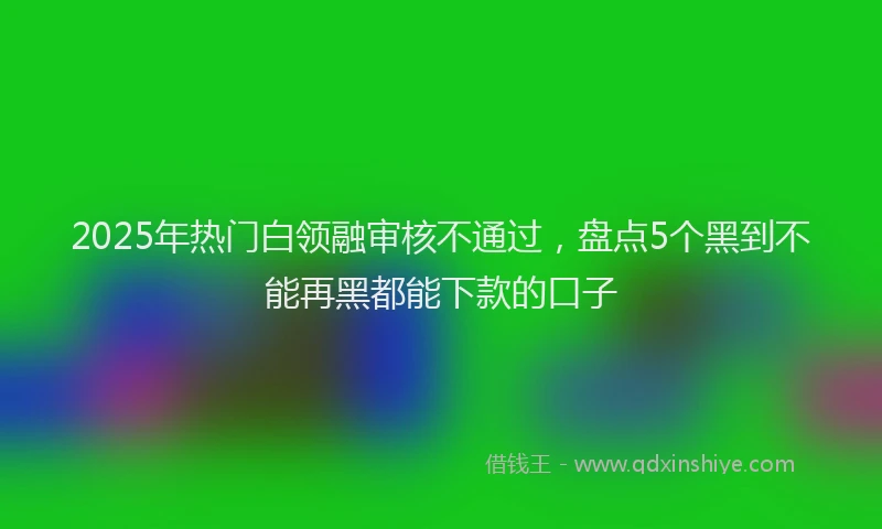 2025年热门白领融审核不通过，盘点5个黑到不能再黑都能下款的口子