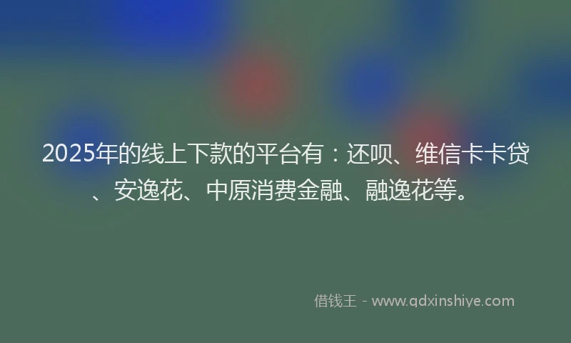 2025年的线上下款的平台有：还呗、维信卡卡贷、安逸花、中原消费金融、融逸花等。
