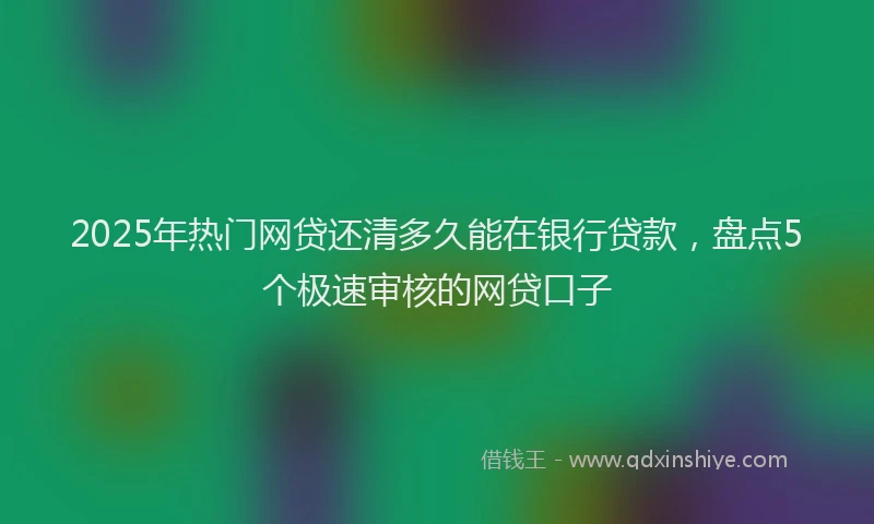2025年热门网贷还清多久能在银行贷款，盘点5个极速审核的网贷口子