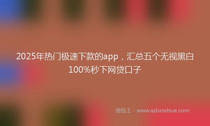 2025年热门极速下款的app，汇总五个无视黑白100%秒下网贷口子