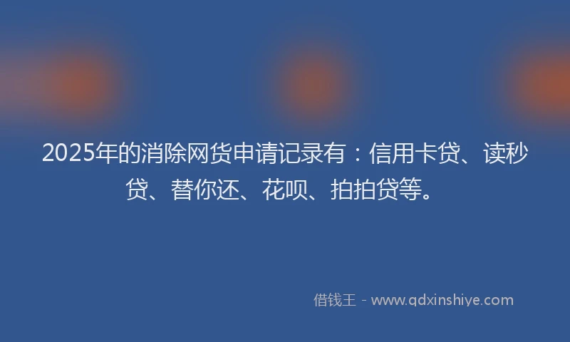 2025年的消除网货申请记录有：信用卡贷、读秒贷、替你还、花呗、拍拍贷等。