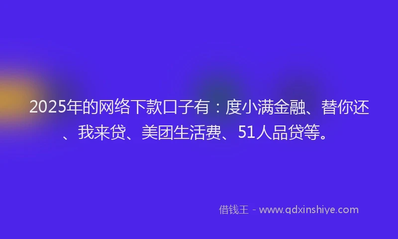 2025年的网络下款口子有：度小满金融、替你还、我来贷、美团生活费、51人品贷等。