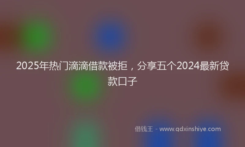 2025年热门滴滴借款被拒，分享五个2024最新贷款口子