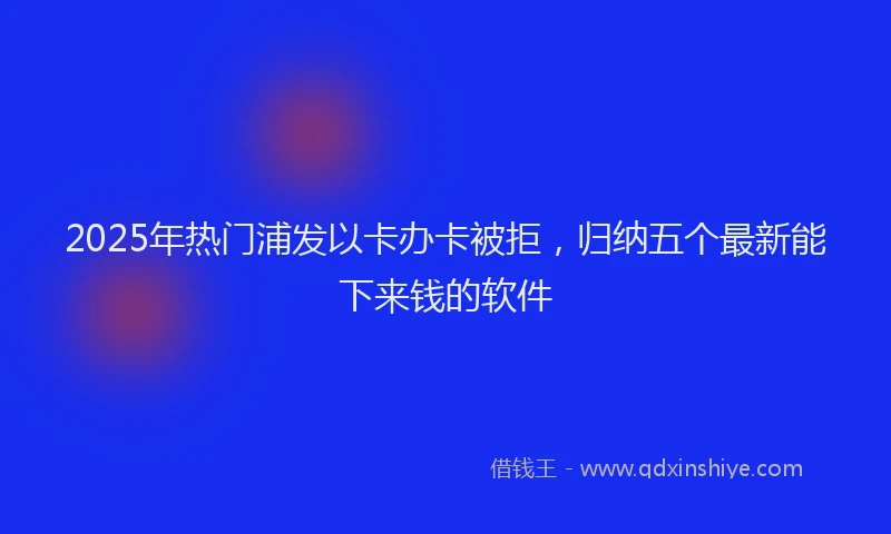 2025年热门浦发以卡办卡被拒，归纳五个最新能下来钱的软件