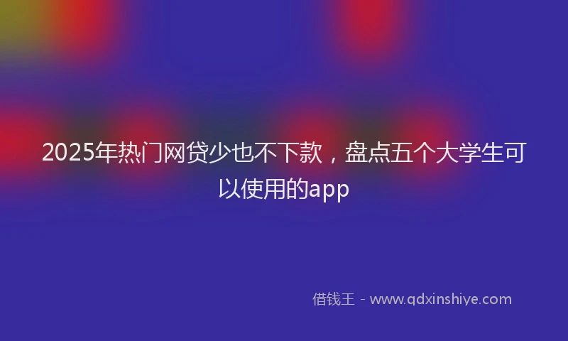 2025年热门网贷少也不下款，盘点五个大学生可以使用的app