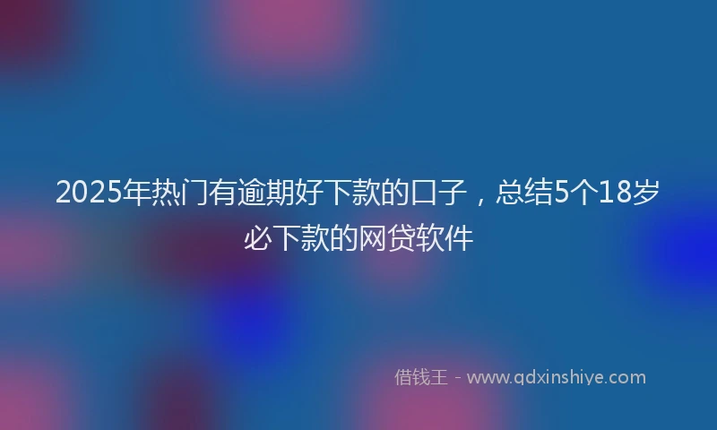 2025年热门有逾期好下款的口子，总结5个18岁必下款的网贷软件