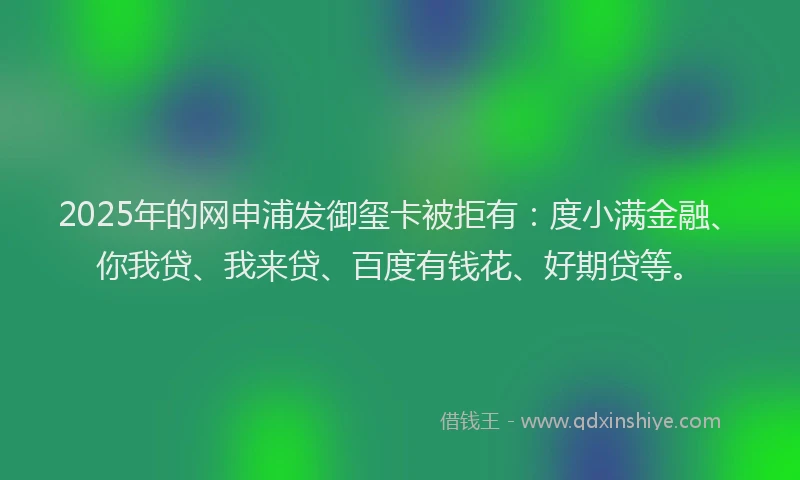 2025年的网申浦发御玺卡被拒有：度小满金融、你我贷、我来贷、百度有钱花、好期贷等。