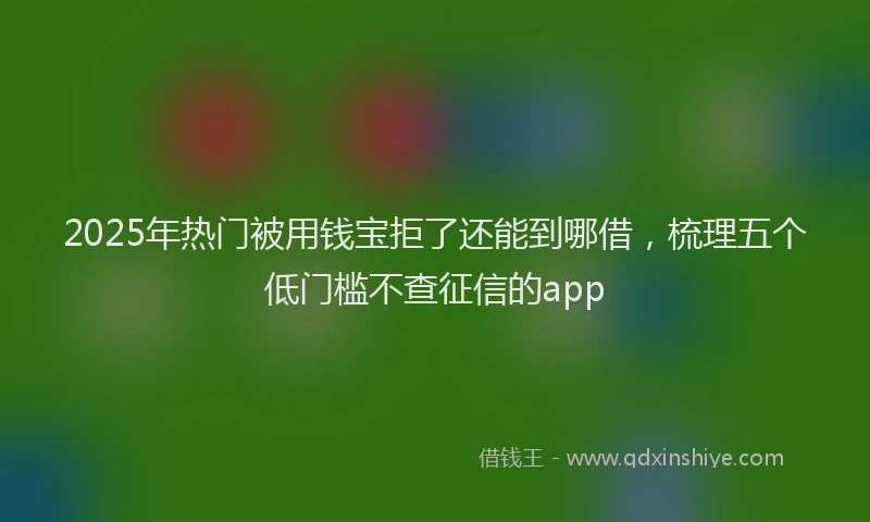 2025年热门被用钱宝拒了还能到哪借，梳理五个低门槛不查征信的app
