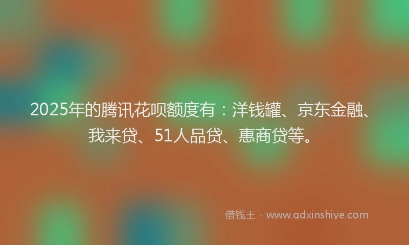 2025年的腾讯花呗额度有：洋钱罐、京东金融、我来贷、51人品贷、惠商贷等。