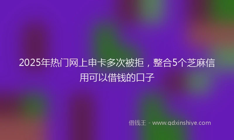2025年热门网上申卡多次被拒，整合5个芝麻信用可以借钱的口子