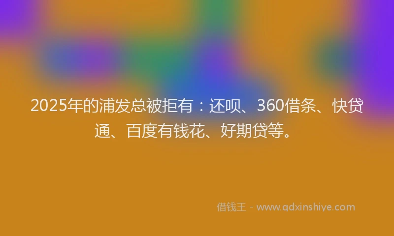 2025年的浦发总被拒有：还呗、360借条、快贷通、百度有钱花、好期贷等。