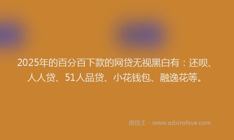 2025年的百分百下款的网贷无视黑白有：还呗、人人贷、51人品贷、小花钱包、融逸花等。