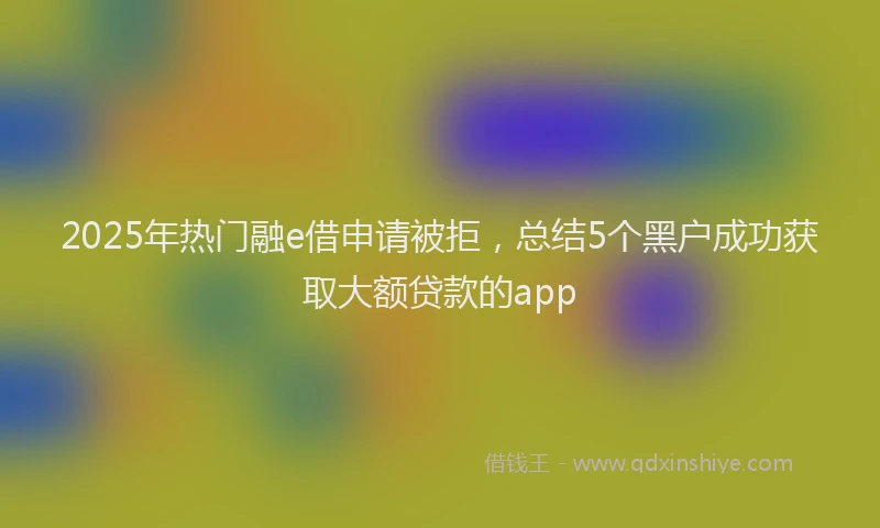 2025年热门融e借申请被拒，总结5个黑户成功获取大额贷款的app