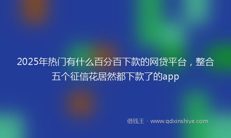 2025年热门有什么百分百下款的网贷平台，整合五个征信花居然都下款了的app