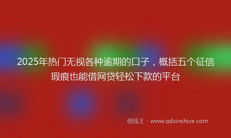 2025年热门无视各种逾期的口子，概括五个征信瑕疵也能借网贷轻松下款的平台