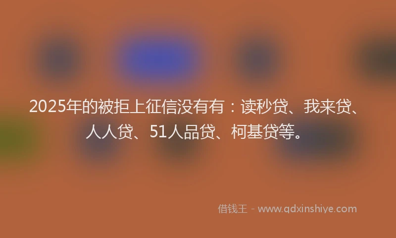 2025年的被拒上征信没有有：读秒贷、我来贷、人人贷、51人品贷、柯基贷等。
