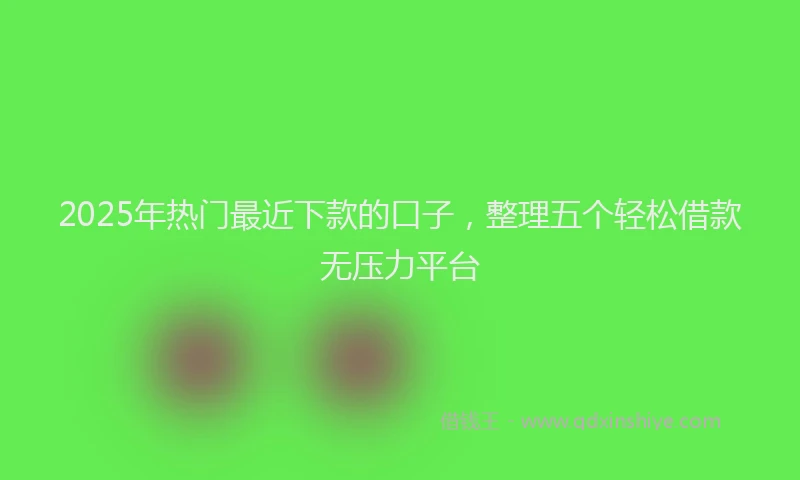 2025年热门最近下款的口子，整理五个轻松借款无压力平台