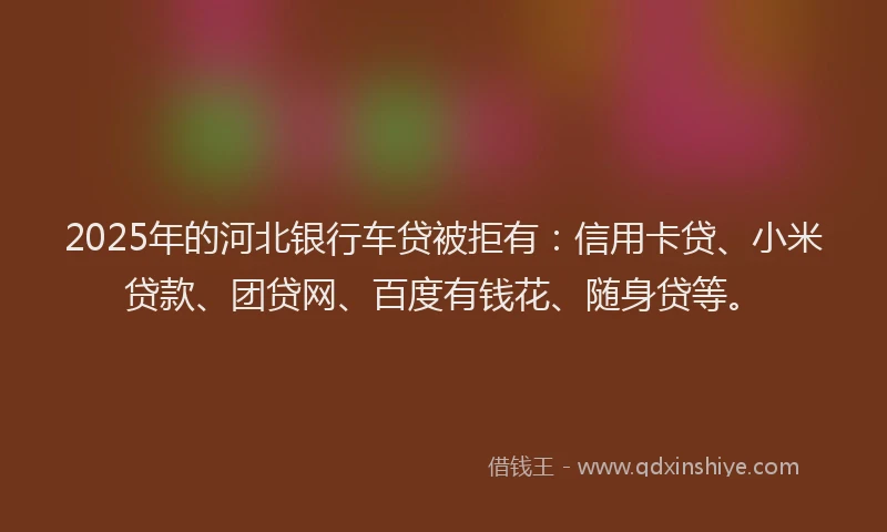 2025年的河北银行车贷被拒有：信用卡贷、小米贷款、团贷网、百度有钱花、随身贷等。