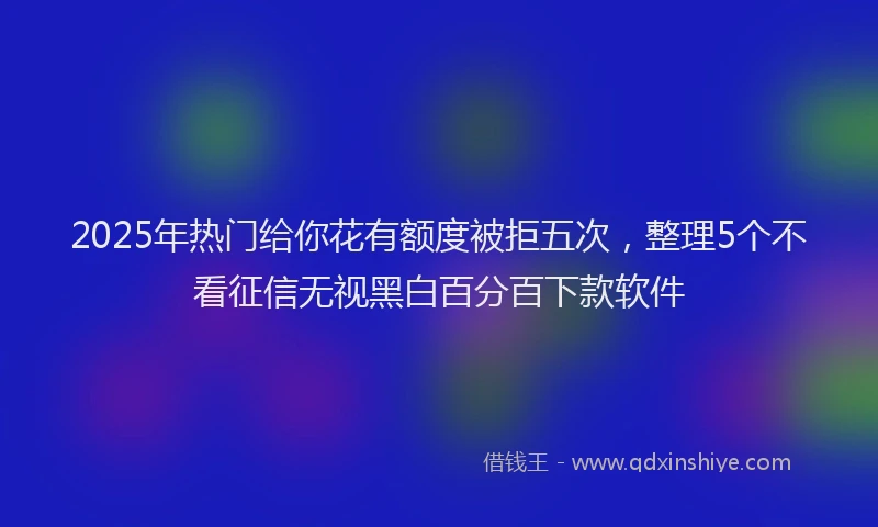 2025年热门给你花有额度被拒五次，整理5个不看征信无视黑白百分百下款软件