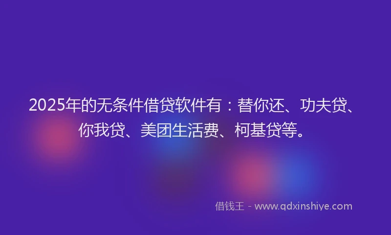 2025年的无条件借贷软件有：替你还、功夫贷、你我贷、美团生活费、柯基贷等。