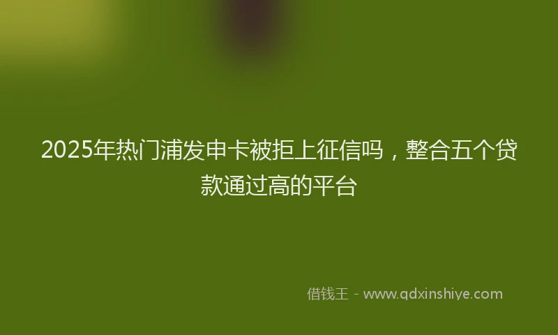 2025年热门浦发申卡被拒上征信吗，整合五个贷款通过高的平台