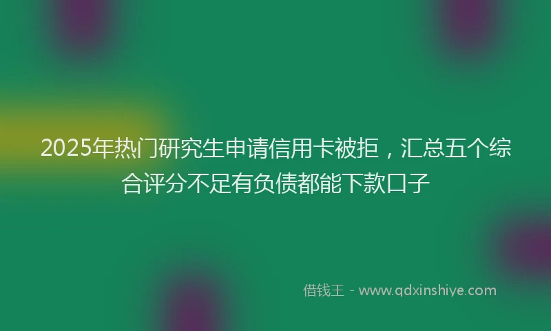 2025年热门研究生申请信用卡被拒，汇总五个综合评分不足有负债都能下款口子