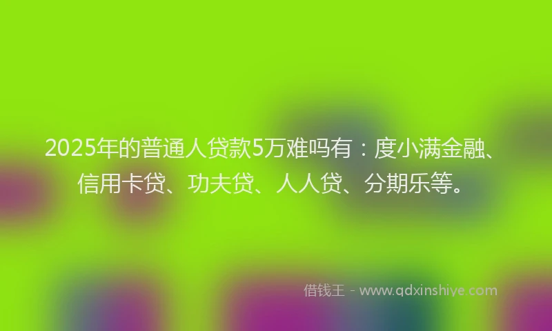 2025年的普通人贷款5万难吗有：度小满金融、信用卡贷、功夫贷、人人贷、分期乐等。
