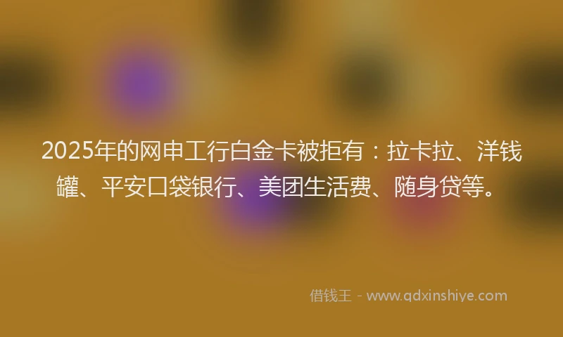 2025年的网申工行白金卡被拒有：拉卡拉、洋钱罐、平安口袋银行、美团生活费、随身贷等。