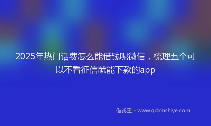 2025年热门话费怎么能借钱呢微信，梳理五个可以不看征信就能下款的app