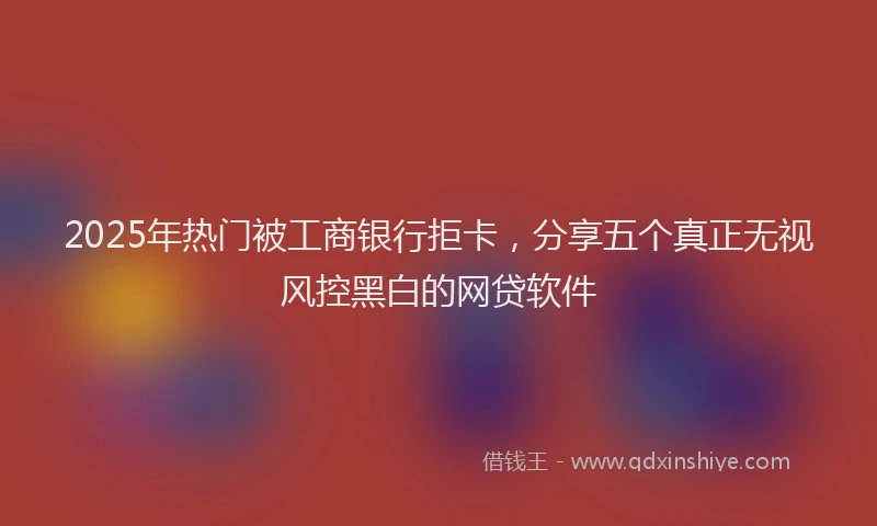 2025年热门被工商银行拒卡，分享五个真正无视风控黑白的网贷软件