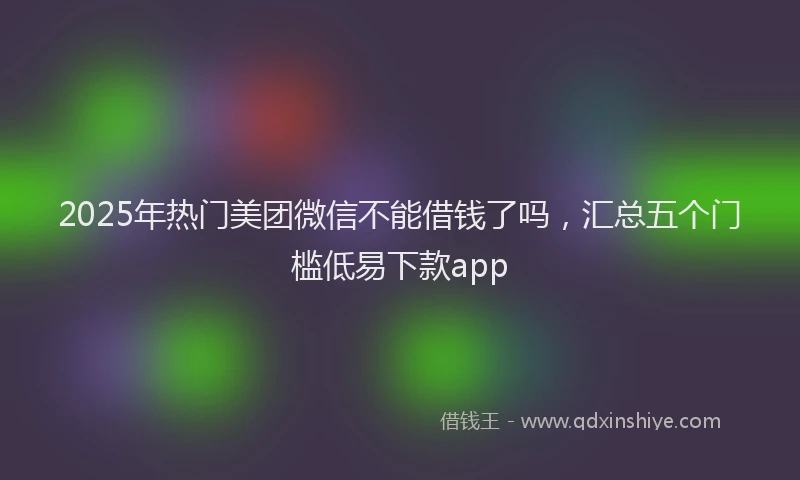 2025年热门美团微信不能借钱了吗，汇总五个门槛低易下款app
