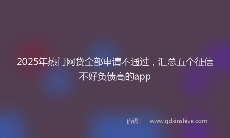 2025年热门网贷全部申请不通过，汇总五个征信不好负债高的app
