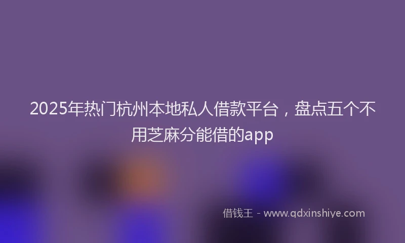 2025年热门杭州本地私人借款平台，盘点五个不用芝麻分能借的app