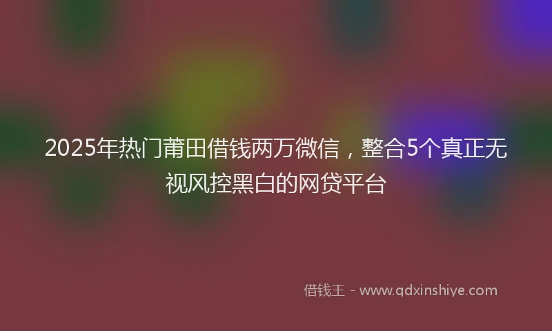 2025年热门莆田借钱两万微信，整合5个真正无视风控黑白的网贷平台