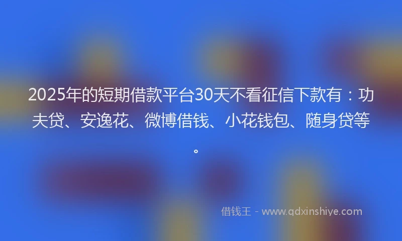 2025年的短期借款平台30天不看征信下款有：功夫贷、安逸花、微博借钱、小花钱包、随身贷等。