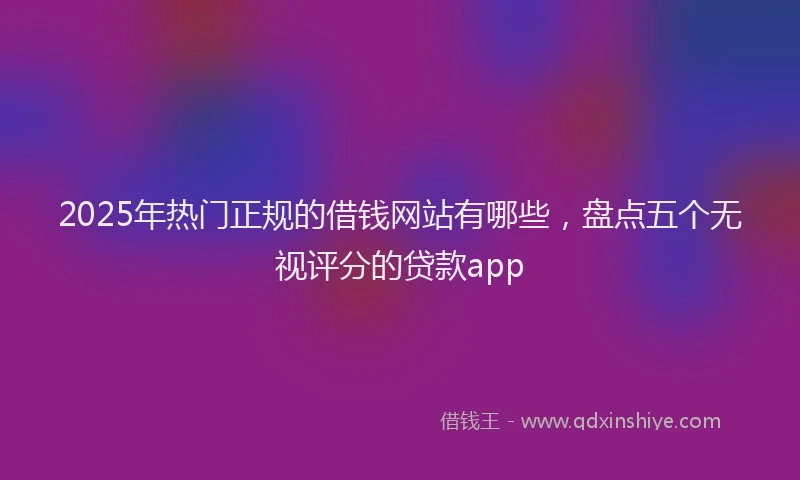2025年热门正规的借钱网站有哪些，盘点五个无视评分的贷款app