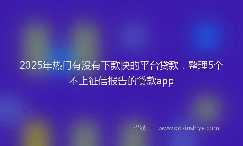 2025年热门有没有下款快的平台贷款，整理5个不上征信报告的贷款app