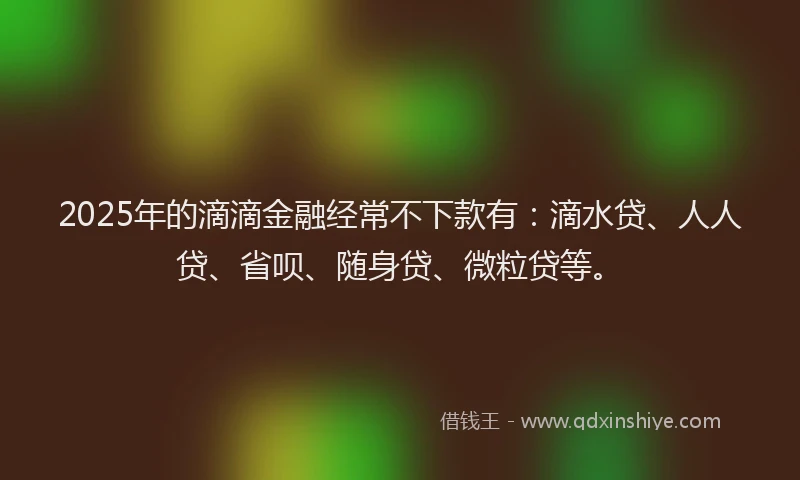 2025年的滴滴金融经常不下款有：滴水贷、人人贷、省呗、随身贷、微粒贷等。
