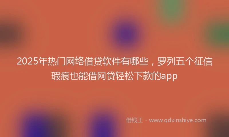 2025年热门网络借贷软件有哪些，罗列五个征信瑕疵也能借网贷轻松下款的app