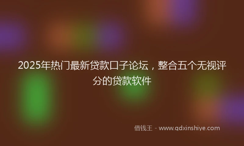 2025年热门最新贷款口子论坛，整合五个无视评分的贷款软件
