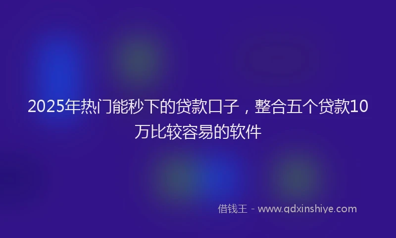 2025年热门能秒下的贷款口子，整合五个贷款10万比较容易的软件