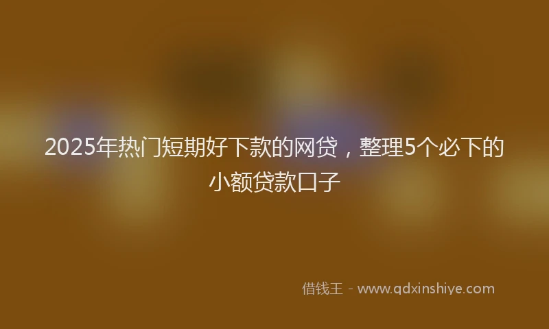 2025年热门短期好下款的网贷，整理5个必下的小额贷款口子