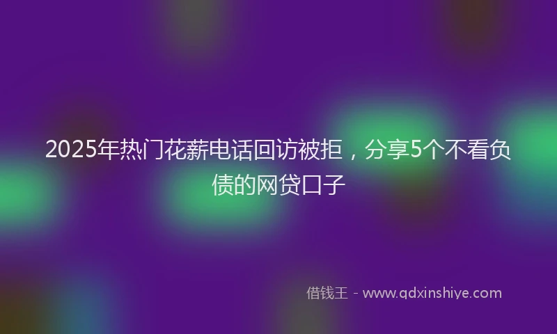 2025年热门花薪电话回访被拒，分享5个不看负债的网贷口子