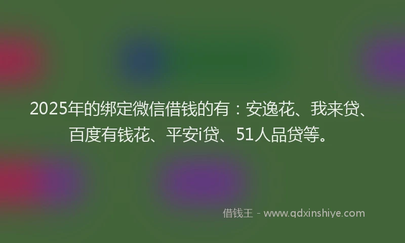 2025年的绑定微信借钱的有：安逸花、我来贷、百度有钱花、平安i贷、51人品贷等。