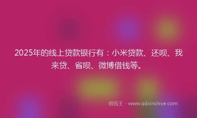 2025年的线上贷款银行有：小米贷款、还呗、我来贷、省呗、微博借钱等。